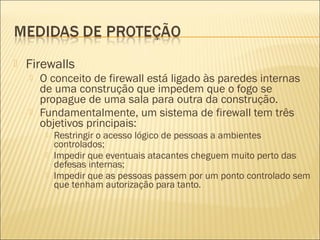 Firewalls 
 O conceito de firewall está ligado às paredes internas 
de uma construção que impedem que o fogo se 
propague de uma sala para outra da construção. 
 Fundamentalmente, um sistema de firewall tem três 
objetivos principais: 
 Restringir o acesso lógico de pessoas a ambientes 
controlados; 
 Impedir que eventuais atacantes cheguem muito perto das 
defesas internas; 
 Impedir que as pessoas passem por um ponto controlado sem 
que tenham autorização para tanto. 
 