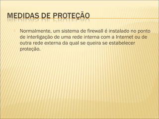 Normalmente, um sistema de firewall é instalado no ponto 
de interligação de uma rede interna com a Internet ou de 
outra rede externa da qual se queira se estabelecer 
proteção. 
 