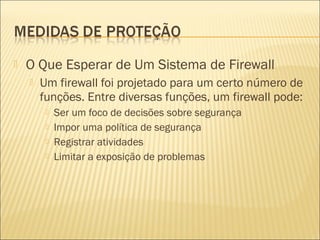  O Que Esperar de Um Sistema de Firewall 
 Um firewall foi projetado para um certo número de 
funções. Entre diversas funções, um firewall pode: 
 Ser um foco de decisões sobre segurança 
 Impor uma política de segurança 
 Registrar atividades 
 Limitar a exposição de problemas 
 