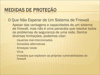  O Que Não Esperar de Um Sistema de Firewall 
 Apesar das vantagens e capacidades de um sistema 
de firewall, mas não é uma panacéia que resolve todos 
os problemas de segurança de uma rede. Dentre 
diversas limitações, podemos citar: 
 Usuários mal-intencionados 
 Conexões alternativas 
 Ameaças novas 
 Vírus 
 Invasões que exploram as próprias vulnerabilidades do 
firewall 
 