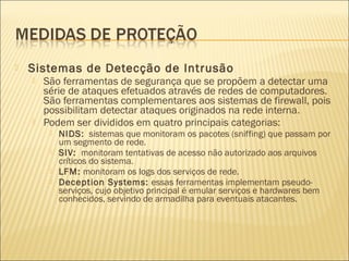  Sistemas de Detecção de Intrusão 
 São ferramentas de segurança que se propõem a detectar uma 
série de ataques efetuados através de redes de computadores. 
São ferramentas complementares aos sistemas de firewall, pois 
possibilitam detectar ataques originados na rede interna. 
 Podem ser divididos em quatro principais categorias: 
 NIDS: sistemas que monitoram os pacotes (sniffing) que passam por 
um segmento de rede. 
 SIV: monitoram tentativas de acesso não autorizado aos arquivos 
críticos do sistema. 
 LFM: monitoram os logs dos serviços de rede. 
 Deception Systems: essas ferramentas implementam pseudo-serviços, 
cujo objetivo principal é emular serviços e hardwares bem 
conhecidos, servindo de armadilha para eventuais atacantes. 
