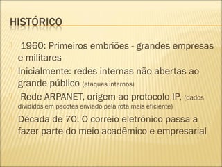  1960: Primeiros embriões - grandes empresas 
e militares 
 Inicialmente: redes internas não abertas ao 
grande público (ataques internos) 
 Rede ARPANET, origem ao protocolo IP, (dados 
divididos em pacotes enviado pela rota mais eficiente) 
 Década de 70: O correio eletrônico passa a 
fazer parte do meio acadêmico e empresarial 
 