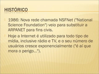  1986: Nova rede chamada NSFNet ("National 
Science Foundation") veio para substituir a 
ARPANET para fins civis. 
 Hoje a Internet é utilizado para todo tipo de 
mídia, inclusive rádio e TV, e o seu número de 
usuários cresce exponencialmente ("é aí que 
mora o perigo..."). 
 