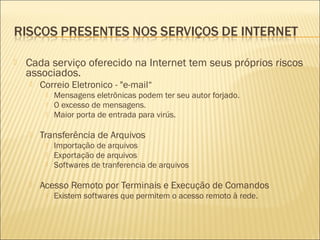  Cada serviço oferecido na Internet tem seus próprios riscos 
associados. 
 Correio Eletronico - "e-mail“ 
 Mensagens eletrônicas podem ter seu autor forjado. 
 O excesso de mensagens. 
 Maior porta de entrada para virús. 
 Transferência de Arquivos 
 Importação de arquivos 
 Exportação de arquivos 
 Softwares de tranferencia de arquivos 
 Acesso Remoto por Terminais e Execução de Comandos 
 Existem softwares que permitem o acesso remoto à rede. 
 