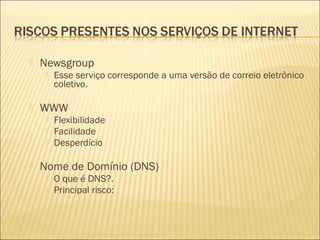  Newsgroup 
 Esse serviço corresponde a uma versão de correio eletrônico 
coletivo. 
 WWW 
 Flexibilidade 
 Facilidade 
 Desperdício 
 Nome de Domínio (DNS) 
 O que é DNS?. 
 Principal risco: 
 