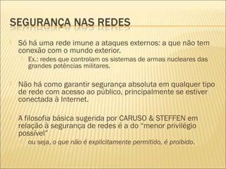  Só há uma rede imune a ataques externos: a que não tem 
conexão com o mundo exterior. 
 Ex.: redes que controlam os sistemas de armas nucleares das 
grandes potências militares. 
 Não há como garantir segurança absoluta em qualquer tipo 
de rede com acesso ao público, principalmente se estiver 
conectada à Internet. 
 A filosofia básica sugerida por CARUSO & STEFFEN em 
relação à segurança de redes é a do “menor privilégio 
possível” 
 ou seja, o que não é explicitamente permitido, é proibido. 
 