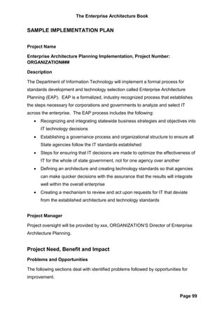 The Enterprise Architecture Book


SAMPLE IMPLEMENTATION PLAN


Project Name

Enterprise Architecture Planning Implementation, Project Number:
ORGANIZATION###

Description

The Department of Information Technology will implement a formal process for
standards development and technology selection called Enterprise Architecture
Planning (EAP). EAP is a formalized, industry recognized process that establishes
the steps necessary for corporations and governments to analyze and select IT
across the enterprise. The EAP process includes the following:
   •   Recognizing and integrating statewide business strategies and objectives into
       IT technology decisions
   •   Establishing a governance process and organizational structure to ensure all
       State agencies follow the IT standards established
   •   Steps for ensuring that IT decisions are made to optimize the effectiveness of
       IT for the whole of state government, not for one agency over another
   •   Defining an architecture and creating technology standards so that agencies
       can make quicker decisions with the assurance that the results will integrate
       well within the overall enterprise
   •   Creating a mechanism to review and act upon requests for IT that deviate
       from the established architecture and technology standards


Project Manager

Project oversight will be provided by xxx, ORGANIZATION’S Director of Enterprise
Architecture Planning.


Project Need, Benefit and Impact
Problems and Opportunities

The following sections deal with identified problems followed by opportunities for
improvement.



                                                                               Page 99
 