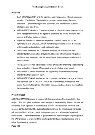 The Enterprise Architecture Book


Problems

   •   Both ORGANIZATION and the agencies use independent internal processes
       to select IT solutions. These independent processes usually focus on
       individual IT project strategies and objectives, not on statewide business
       strategies and objectives.
   •   ORGANIZATION selects IT to meet statewide infrastructure requirements but
       does not optimally involve the agencies to ensure the results will fulfill their
       current and future business needs.
   •   Agencies select IT to meet their respective business needs but do not
       optimally involve ORGANIZATION nor other agencies to ensure the results
       will integrate well with the overall state enterprise.
   •   The current processes for IT selection increase the likelihood of non-
       standardization, duplication of systems, statewide infrastructure integration
       problems, and increased cost for supporting a heterogeneous environment.
       Opportunities

   •   The EAS service has a business-oriented process for analyzing and selecting
       information technologies (IT) across the whole of state government.
   •   ORGANIZATION will be afforded the opportunity to develop technology
       standards utilizing agency input.
   •   ORGANIZATION will be afforded the opportunity to better its image and have
       the agencies look to ORGANIZATION as a valued resource to guide and
       assist them in fulfilling their information management needs and meeting their
       business objectives.


Project Impact

All ORGANIZATION service areas and all state agencies will be impacted by this
project. The principles, standards, and best practices defined by this architecture will
be utilized by all agencies in the executive branch. The statewide products and
services contracts that will be put in place to implement the architecture standards
will be available to all branches of state government and all the state’s political
subdivisions. The other branches of government will be encouraged to participate in
the EAP process, to implement the resulting standards and best practices, and to
utilize the statewide contracts.
Page 100
 