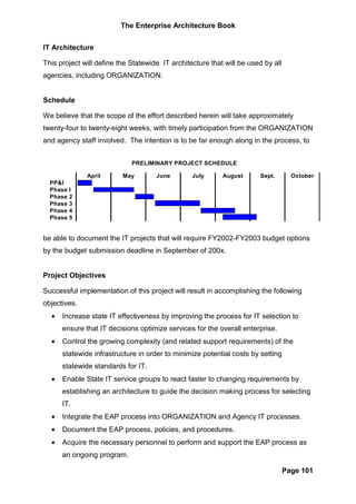 The Enterprise Architecture Book


IT Architecture

This project will define the Statewide IT architecture that will be used by all
agencies, including ORGANIZATION.


Schedule

We believe that the scope of the effort described herein will take approximately
twenty-four to twenty-eight weeks, with timely participation from the ORGANIZATION
and agency staff involved. The intention is to be far enough along in the process, to


                             PRELIMINARY PROJECT SCHEDULE

              April       May        June        July      August      Sept.        October
  PP&I
  Phase   I
  Phase   2
  Phase   3
  Phase   4
  Phase   5


be able to document the IT projects that will require FY2002-FY2003 budget options
by the budget submission deadline in September of 200x.


Project Objectives

Successful implementation of this project will result in accomplishing the following
objectives.
  •   Increase state IT effectiveness by improving the process for IT selection to
      ensure that IT decisions optimize services for the overall enterprise.
  •   Control the growing complexity (and related support requirements) of the
      statewide infrastructure in order to minimize potential costs by setting
      statewide standards for IT.
  •   Enable State IT service groups to react faster to changing requirements by
      establishing an architecture to guide the decision making process for selecting
      IT.
  •   Integrate the EAP process into ORGANIZATION and Agency IT processes.
  •   Document the EAP process, policies, and procedures.
  •   Acquire the necessary personnel to perform and support the EAP process as
      an ongoing program.

                                                                                  Page 101
 