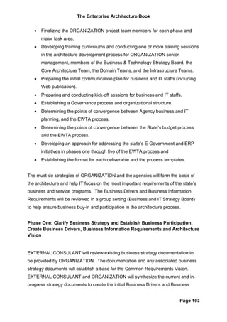 The Enterprise Architecture Book


   •   Finalizing the ORGANIZATION project team members for each phase and
       major task area.
   •   Developing training curriculums and conducting one or more training sessions
       in the architecture development process for ORGANIZATION senior
       management, members of the Business & Technology Strategy Board, the
       Core Architecture Team, the Domain Teams, and the Infrastructure Teams.
   •   Preparing the initial communication plan for business and IT staffs (including
       Web publication).
   •   Preparing and conducting kick-off sessions for business and IT staffs.
   •   Establishing a Governance process and organizational structure.
   •   Determining the points of convergence between Agency business and IT
       planning, and the EWTA process.
   •   Determining the points of convergence between the State’s budget process
       and the EWTA process.
   •   Developing an approach for addressing the state’s E-Government and ERP
       initiatives in phases one through five of the EWTA process and
   •   Establishing the format for each deliverable and the process templates.


The must-do strategies of ORGANIZATION and the agencies will form the basis of
the architecture and help IT focus on the most important requirements of the state’s
business and service programs. The Business Drivers and Business Information
Requirements will be reviewed in a group setting (Business and IT Strategy Board)
to help ensure business buy-in and participation in the architecture process.


Phase One: Clarify Business Strategy and Establish Business Participation:
Create Business Drivers, Business Information Requirements and Architecture
Vision


EXTERNAL CONSULANT will review existing business strategy documentation to
be provided by ORGANIZATION. The documentation and any associated business
strategy documents will establish a base for the Common Requirements Vision.
EXTERNAL CONSULANT and ORGANIZATION will synthesize the current and in-
progress strategy documents to create the initial Business Drivers and Business


                                                                            Page 103
 