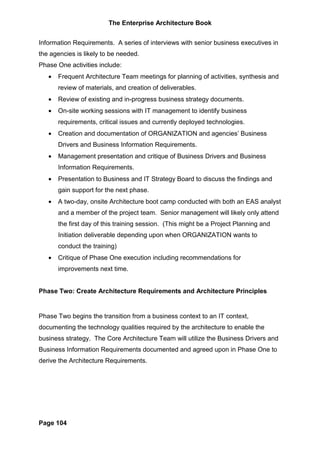 The Enterprise Architecture Book


Information Requirements. A series of interviews with senior business executives in
the agencies is likely to be needed.
Phase One activities include:
   •   Frequent Architecture Team meetings for planning of activities, synthesis and
       review of materials, and creation of deliverables.
   •   Review of existing and in-progress business strategy documents.
   •   On-site working sessions with IT management to identify business
       requirements, critical issues and currently deployed technologies.
   •   Creation and documentation of ORGANIZATION and agencies’ Business
       Drivers and Business Information Requirements.
   •   Management presentation and critique of Business Drivers and Business
       Information Requirements.
   •   Presentation to Business and IT Strategy Board to discuss the findings and
       gain support for the next phase.
   •   A two-day, onsite Architecture boot camp conducted with both an EAS analyst
       and a member of the project team. Senior management will likely only attend
       the first day of this training session. (This might be a Project Planning and
       Initiation deliverable depending upon when ORGANIZATION wants to
       conduct the training)
   •   Critique of Phase One execution including recommendations for
       improvements next time.


Phase Two: Create Architecture Requirements and Architecture Principles


Phase Two begins the transition from a business context to an IT context,
documenting the technology qualities required by the architecture to enable the
business strategy. The Core Architecture Team will utilize the Business Drivers and
Business Information Requirements documented and agreed upon in Phase One to
derive the Architecture Requirements.




Page 104
 