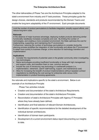 The Enterprise Architecture Book


The other deliverables of Phase Two are the Architecture Principles adapted to the
state’s environment from industry and IT best practices. These principles guide the
design choices, standards and products recommended by the Domain Teams and
enable the long-term adaptability of the IT environment. Each principle documents

 Limit the number of product permutations to facilitate integration, simplify support efforts, and
 reduce long-term costs.

 Rationale
 In the absence of major business advantage, deploying multiple products delivering similar
 functionality needlessly increases complexity and cost. By limiting the number of
 technologies, and creating a more consistent environment, the State optimizes the cost for
 implementing, supporting, and maintaining the IT environment.
 Furthermore, reducing the number of technology permutations to consider during the
 planning process simplifies the integration of new functionality and allows the IT environment
 to adapt more quickly to business change: a time reduction for technology transition and
 implementation.

 Implications
 • Consider the requirements of potential users in the greater community when investigating
    new technologies.
 • Retire technologies providing insufficient functionality or those with high management
    and support costs, and transition them to new, common services.
 • Include the cost of introducing new technology in cost/benefit analysis (i.e.,
    implementation, retirement, user/IT staff training, support, and maintenance cost)
 • Allow for increasing the breadth of product implementations without repeated contract
    negotiations by identifying the cost savings for enterprise-wide versus niche
    implementation in product licensing agreements.

the rationale and implications specific to the state’s environment. Below is an
example of an Architecture Principle:
        Phase Two activities include:
   •   Creation and documentation of the state’s Architecture Requirements.
   •   Creation and documentation of the state’s Architecture Principles.
   •   Reconciliation of state’s Architecture Principles with Agency IT Principles
       where they have already been defined.
   •   Identification and final selection of relevant Domain Architectures.
   •   Identification of specific recommendations for the detailed development of the
       individual domain architectures.
   •   Identification of domain team participants.
   •   Development of a current environment status report documenting our insights
       to date.



                                                                                     Page 105
 