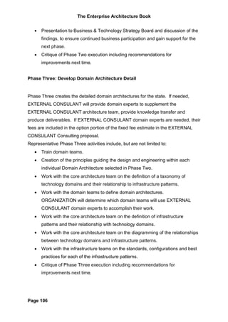 The Enterprise Architecture Book


   •   Presentation to Business & Technology Strategy Board and discussion of the
       findings, to ensure continued business participation and gain support for the
       next phase.
   •   Critique of Phase Two execution including recommendations for
       improvements next time.


Phase Three: Develop Domain Architecture Detail


Phase Three creates the detailed domain architectures for the state. If needed,
EXTERNAL CONSULANT will provide domain experts to supplement the
EXTERNAL CONSULANT architecture team, provide knowledge transfer and
produce deliverables. If EXTERNAL CONSULANT domain experts are needed, their
fees are included in the option portion of the fixed fee estimate in the EXTERNAL
CONSULANT Consulting proposal.
Representative Phase Three activities include, but are not limited to:
   •   Train domain teams.
   •   Creation of the principles guiding the design and engineering within each
       individual Domain Architecture selected in Phase Two.
   •   Work with the core architecture team on the definition of a taxonomy of
       technology domains and their relationship to infrastructure patterns.
   •   Work with the domain teams to define domain architectures.
       ORGANIZATION will determine which domain teams will use EXTERNAL
       CONSULANT domain experts to accomplish their work.
   •   Work with the core architecture team on the definition of infrastructure
       patterns and their relationship with technology domains.
   •   Work with the core architecture team on the diagramming of the relationships
       between technology domains and infrastructure patterns.
   •   Work with the infrastructure teams on the standards, configurations and best
       practices for each of the infrastructure patterns.
   •   Critique of Phase Three execution including recommendations for
       improvements next time.




Page 106
 