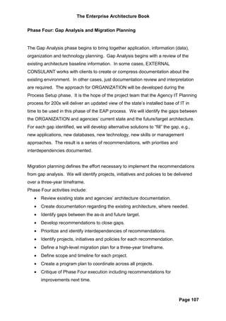 The Enterprise Architecture Book


Phase Four: Gap Analysis and Migration Planning


The Gap Analysis phase begins to bring together application, information (data),
organization and technology planning. Gap Analysis begins with a review of the
existing architecture baseline information. In some cases, EXTERNAL
CONSULANT works with clients to create or compress documentation about the
existing environment. In other cases, just documentation review and interpretation
are required. The approach for ORGANIZATION will be developed during the
Process Setup phase. It is the hope of the project team that the Agency IT Planning
process for 200x will deliver an updated view of the state’s installed base of IT in
time to be used in this phase of the EAP process. We will identify the gaps between
the ORGANIZATION and agencies’ current state and the future/target architecture.
For each gap identified, we will develop alternative solutions to “fill” the gap, e.g.,
new applications, new databases, new technology, new skills or management
approaches. The result is a series of recommendations, with priorities and
interdependencies documented.


Migration planning defines the effort necessary to implement the recommendations
from gap analysis. We will identify projects, initiatives and policies to be delivered
over a three-year timeframe.
Phase Four activities include:
   •   Review existing state and agencies’ architecture documentation.
   •   Create documentation regarding the existing architecture, where needed.
   •   Identify gaps between the as-is and future target.
   •   Develop recommendations to close gaps.
   •   Prioritize and identify interdependencies of recommendations.
   •   Identify projects, initiatives and policies for each recommendation.
   •   Define a high-level migration plan for a three-year timeframe.
   •   Define scope and timeline for each project.
   •   Create a program plan to coordinate across all projects.
   •   Critique of Phase Four execution including recommendations for
       improvements next time.



                                                                                 Page 107
 