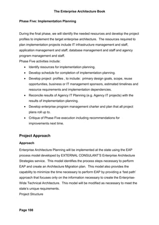 The Enterprise Architecture Book


Phase Five: Implementation Planning


During the final phase, we will identify the needed resources and develop the project
profiles to implement the target enterprise architecture. The resources required to
plan implementation projects include IT infrastructure management and staff,
application management and staff, database management and staff and agency
program management and staff.
Phase Five activities include:
   •   Identify resources for implementation planning.
   •   Develop schedule for completion of implementation planning.
   •   Develop project profiles , to include: primary design goals, scope, reuse
       opportunities, business or IT management sponsors, estimated timelines and
       resource requirements and implementation dependencies.
   •   Reconcile results of Agency IT Planning (e.g. Agency IT projects) with the
       results of implementation planning.
   •   Develop enterprise program management charter and plan that all project
       plans roll up to.
   •   Critique of Phase Five execution including recommendations for
       improvements next time.


Project Approach
Approach

Enterprise Architecture Planning will be implemented at the state using the EAP
process model developed by EXTERNAL CONSULANT’S Enterprise Architecture
Strategies service. This model identifies the process steps necessary to perform
EAP and create an Architecture Migration plan. This model also provides the
capability to minimize the time necessary to perform EAP by providing a ‘fast path’
approach that focuses only on the information necessary to create the Enterprise-
Wide Technical Architecture. This model will be modified as necessary to meet the
state’s unique requirements.
Project Structure



Page 108
 