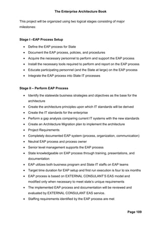 The Enterprise Architecture Book


This project will be organized using two logical stages consisting of major
milestones:


Stage I –EAP Process Setup

  •   Define the EAP process for State
  •   Document the EAP process, policies, and procedures
  •   Acquire the necessary personnel to perform and support the EAP process
  •   Install the necessary tools required to perform and report on the EAP process
  •   Educate participating personnel (and the State at large) on the EAP process
  •   Integrate the EAP process into State IT processes


Stage II – Perform EAP Process

  •   Identify the statewide business strategies and objectives as the base for the
      architecture
  •   Create the architecture principles upon which IT standards will be derived
  •   Create the IT standards for the enterprise
  •   Perform a gap analysis comparing current IT systems with the new standards
  •   Create an Architecture Migration plan to implement the architecture
  •   Project Requirements
  •   Completely documented EAP system (process, organization, communication)
  •   Neutral EAP process and process owner
  •   Senior level management supports the EAP process
  •   State knowledgeable on EAP process through training, presentations, and
      documentation
  •   EAP utilizes both business program and State IT staffs on EAP teams
  •   Target time duration for EAP setup and first run execution is four to six months
  •   EAP process is based on EXTERNAL CONSULANT’S EAS model and
      modified only when necessary to meet state’s unique requirements
  •   The implemented EAP process and documentation will be reviewed and
      evaluated by EXTERNAL CONSULANT EAS service.
  •   Staffing requirements identified by the EAP process are met



                                                                              Page 109
 