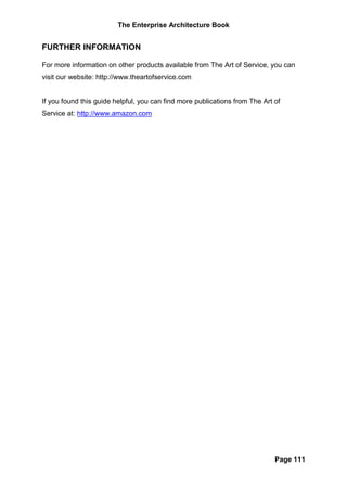 The Enterprise Architecture Book


FURTHER INFORMATION

For more information on other products available from The Art of Service, you can
visit our website: http://www.theartofservice.com


If you found this guide helpful, you can find more publications from The Art of
Service at: http://www.amazon.com




                                                                             Page 111
 