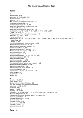 The Enterprise Architecture Book

INDEX*

A
abstractions 46-8
agencies 8, 57, 99-105, 107-8
agency business 103
analysts 90-2
API (application portfolio implications) 64
Application Architecture 77
application development 78, 84
application development environment 75
application function 88
application portfolio implications (API) 64
applications 11, 46, 69, 71, 74-5, 77, 85, 87-9, 91-2, 95-6, 107
  new 71, 94-6, 107
Applications and Technology Infrastructure 13
architects 47, 79, 82, 84-5
  enterprise level 84
architecture 3, 6-7, 11-12, 14, 59, 69-72, 74, 77-9, 81-3, 85, 87, 89, 92-5, 99-104, 107, 109-10
  business's 85
  target 8, 15
Architecture Capability Maturity Model 6, 33
Architecture Development 35, 38
architecture development process 103
architecture efforts 6, 33
architecture governance process        6
Architecture Migration plan 102, 108-9
Architecture Model 71
architecture plans 81-3
Architecture Principles 12, 14, 102, 105, 109
architecture process 10, 103
Architecture Processes 35
architecture project 17, 72
architecture project leader 17
Architecture Project Planning and Initiation 102
Architecture Requirements 104-5
architecture standards 100
architecture team, core 103-4, 106
Architecture Vision 12, 14
architecture    Project Requirements 109
Art of Service 111
assessment 93-4
assets 80

B
baseline 10, 13, 82
basic model 46-7
Basics on Enterprise Architecture 20
BIR, see business information requirements
blueprints 7, 10, 69, 74
branches 100
builder 47, 79, 85
building 74, 79-80
business 7-8, 59, 62-3, 69, 71-2, 78-9, 81-6, 88-9, 97, 100, 103-4, 108
Business & Operational 75
Business & Technology Strategy Board 103, 106, 110
business applications 80
business architecture 69, 72
business asset 80
business buy-in 103
business case 82, 102
business change 105
business context 104


Page 112
 