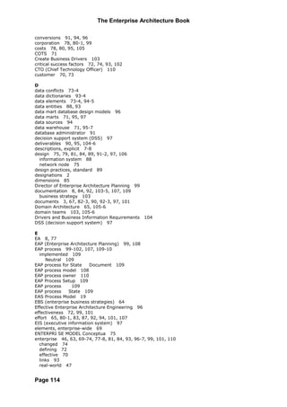 The Enterprise Architecture Book

conversions 91, 94, 96
corporation 78, 80-1, 99
costs 78, 80, 95, 105
COTS 71
Create Business Drivers 103
critical success factors 72, 74, 93, 102
CTO (Chief Technology Officer) 110
customer 70, 73

D
data conflicts 73-4
data dictionaries 93-4
data elements 73-4, 94-5
data entities 88, 93
data mart database design models 96
data marts 71, 95, 97
data sources 94
data warehouse 71, 95-7
database administrator 91
decision support system (DSS) 97
deliverables 90, 95, 104-6
descriptions, explicit 7-8
design 75, 79, 81, 84, 89, 91-2, 97, 106
  information system 88
  network node 75
design practices, standard 89
designations 2
dimensions 85
Director of Enterprise Architecture Planning 99
documentation 8, 84, 92, 103-5, 107, 109
  business strategy 103
documents 3, 67, 82-3, 90, 92-3, 97, 101
Domain Architecture 65, 105-6
domain teams 103, 105-6
Drivers and Business Information Requirements 104
DSS (decision support system) 97

E
EA 8, 77
EAP (Enterprise Architecture Planning) 99, 108
EAP process 99-102, 107, 109-10
  implemented 109
     Neutral 109
EAP process for State     Document 109
EAP process model 108
EAP process owner 110
EAP Process Setup 109
EAP process      109
EAP process     State 109
EAS Process Model 19
EBS (enterprise business strategies) 64
Effective Enterprise Architecture Engineering 96
effectiveness 72, 99, 101
effort 65, 80-1, 83, 87, 92, 94, 101, 107
EIS (executive information system) 97
elements, enterprise-wide 69
ENTERPRI SE MODEL Conceptua 75
enterprise 46, 63, 69-74, 77-8, 81, 84, 93, 96-7, 99, 101, 110
  changed 74
  defining 72
  effective 70
  links 93
  real-world 47


Page 114
 