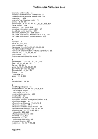 The Enterprise Architecture Book

enterprise-wide results 66
Enterprise Wide Technical Architecture 77
Enterprise-Wide Technical Architecture 108
enterprise     109
enterprise's architecture model 74
entities 2, 48, 88
environment 8, 65, 75, 79, 81-2, 93, 97, 105, 107
EWTA process 103
execution 104, 106-7, 109
executive information system (EIS) 97
executives, senior business 104
EXTERNAL CONSULANT 103, 106-9
EXTERNAL CONSULANT and ORGANIZATION 103
EXTERNAL CONSULANT domain experts 106

F
Federated 6
focus 81, 100, 103
form, standard 90
framework 29, 47, 74, 79, 85, 87, 90, 92
FRAMEWORK DOCUMENT 87
Framework for Information Systems Architecture   69
function 46, 72, 75, 85, 88, 91
functionality 105
functions/projects/business areas 95

G
gap analysis 15, 65, 94, 102, 107, 109
gaps 10, 71, 83, 94, 107
Gartner 78, 84-5
goals 8, 10, 74, 78, 81, 84, 89
governance process 99, 103
governments 71, 99-100
groups 72, 84
  specialty 84
guide 100-1, 111

H
historical data   73, 96

I
Identifying enterprise 72
implementation 77, 84, 91-2, 95-6, 105
  architecture project 17
  successful 89, 101
implementation planning 108
implementer 91
implications 79, 105
in-progress business strategy documents 104
information analyst 91
information architecture 77, 87, 92-3
information entities 47-8
information systems design models 48
Information Technology 7-8, 78, 86, 99
infrastructure 39, 74, 78-80, 83-5
  statewide 101, 110
infrastructure patterns 106
initiatives 82-3, 107
integration 92, 105
  enterprise application 69
interdependencies 107
investment 35, 38, 79-81, 95



Page 116
 
