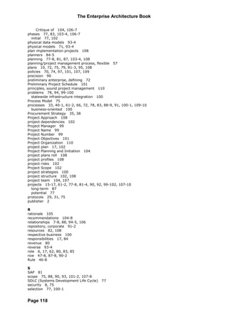 The Enterprise Architecture Book

     Critique of 104, 106-7
phases 77, 83, 103-4, 106-7
  initial 77, 102
physical data models 93-4
physical models 71, 93-4
plan implementation projects 108
planners 84-5
planning 77-8, 81, 87, 103-4, 108
planning/project management process, flexible 57
plans 10, 72, 75, 79, 81-3, 95, 108
policies 70, 74, 97, 101, 107, 109
precision 90
preliminary enterprise, defining 72
Preliminary Project Schedule 101
principles, sound project management 110
problems 78, 94, 99-100
  statewide infrastructure integration 100
Process Model 75
processes 33, 40-1, 61-2, 66, 72, 78, 83, 88-9, 91, 100-1, 109-10
  business-oriented 100
Procurement Strategy 35, 38
Project Approach 108
project dependencies 102
Project Manager 99
Project Name 99
Project Number 99
Project Objectives 101
Project Organization 110
project plan 17, 102
Project Planning and Initiation 104
project plans roll 108
project profiles 108
project risks 102
Project Scope 102
project strategies 100
project structure 102, 108
project team 104, 107
projects 15-17, 61-2, 77-8, 81-4, 90, 92, 99-102, 107-10
  long-term 87
  potential 77
protocols 29, 31, 75
publisher 2

R
rationale 105
recommendations 104-8
relationships 7-8, 88, 94-5, 106
repository, corporate 91-2
resources 82, 108
respective business 100
responsibilities 17, 84
revenue 80
reverse 93-4
role 6, 17, 62, 80, 83, 85
row 47-8, 87-8, 90-2
Rule 46-8

S
SAP 81
scope 75, 88, 90, 93, 101-2, 107-8
SDLC (Systems Development Life Cycle)   77
security 8, 75
selection 77, 100-1


Page 118
 