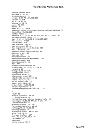 The Enterprise Architecture Book

sentence patterns 88-9
sentences 87, 89, 91
service components 29
services 2, 29, 73-4, 81, 101, 111
sessions 72, 104
set 47, 78, 82, 97
software 69-70, 75
source 75, 93-5
stability 85
staffs 80-1, 103, 108-9
Stakeholder-defined technology architecture guidelines/standards   57
stakeholders 75, 102, 110
Standard models 91
standards 8, 23, 29, 70, 80, 82, 84-5, 99-100, 102, 105-6, 109
Standards/Protocols column 29
state 8, 12, 14, 47, 78, 82-3, 100-1, 103, 105-9
state agencies 99-100
State Business 110
state enterprise 100, 102
state government 99-100
state project management standards 110
state    document 109
statement Address Identity Interrupt 88
Statement of Work 90
Statewide 101
statewide contracts 100
statewide infrastructure requirements 100
statewide products 100
statewide standards 101
story 87-8
strategic information model 96
strategic plans 12, 14, 69, 74, 77-8, 97
  changing 83
strategy 8, 78-80, 89, 96
Strategy Board 103-4
subject area 88-90, 92
subject matter expert 90-2
subject matter expert's model 92
success 72, 83, 87, 102
success projects, early 10
support costs 79-80, 105
System Model 47, 75, 88, 91
systems, implemented 91
Systems Development Life Cycle (SDLC) 77

T
TCP/IP 31
technical architecture 64, 69
     Enterprise Wide 77
Technical Reference Model and Standards Profile   6-7
technologies 47, 59, 70, 77-8, 81-5, 105, 107
  infrastructure level 84
technology domains 102, 106
Technology Infrastructure 11, 13
Technology Model 47, 88, 91
technology projects 66
technology standards 99-100, 110
terms 72-3, 79, 102
three-year timeframe 107
tools 70, 75, 81, 94, 96-7, 109
  automated 94
trademarks 2
training sessions 103-4


                                                                        Page 119
 