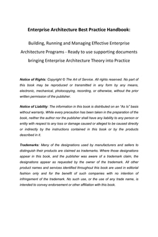 Enterprise Architecture Best Practice Handbook:

      Building, Running and Managing Effective Enterprise
Architecture Programs - Ready to use supporting documents
      bringing Enterprise Architecture Theory into Practice


Notice of Rights: Copyright © The Art of Service. All rights reserved. No part of
this book may be reproduced or transmitted in any form by any means,
electronic, mechanical, photocopying, recording, or otherwise, without the prior
written permission of the publisher.


Notice of Liability: The information in this book is distributed on an “As Is” basis
without warranty. While every precaution has been taken in the preparation of the
book, neither the author nor the publisher shall have any liability to any person or
entity with respect to any loss or damage caused or alleged to be caused directly
or indirectly by the instructions contained in this book or by the products
described in it.


Trademarks: Many of the designations used by manufacturers and sellers to
distinguish their products are claimed as trademarks. Where those designations
appear in this book, and the publisher was aware of a trademark claim, the
designations appear as requested by the owner of the trademark. All other
product names and services identified throughout this book are used in editorial
fashion only and for the benefit of such companies with no intention of
infringement of the trademark. No such use, or the use of any trade name, is
intended to convey endorsement or other affiliation with this book.
 