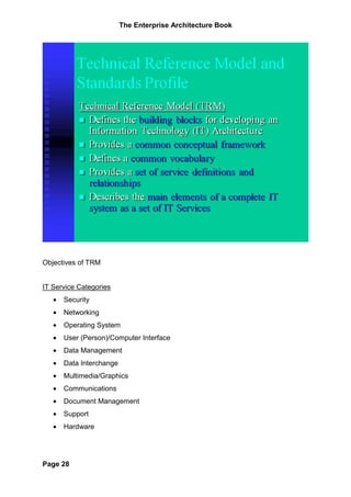The Enterprise Architecture Book




Objectives of TRM


IT Service Categories
   •   Security
   •   Networking
   •   Operating System
   •   User (Person)/Computer Interface
   •   Data Management
   •   Data Interchange
   •   Multimedia/Graphics
   •   Communications
   •   Document Management
   •   Support
   •   Hardware




Page 28
 