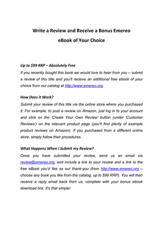 Write a Review and Receive a Bonus Emereo
                        eBook of Your Choice



Up to $99 RRP – Absolutely Free
If you recently bought this book we would love to hear from you – submit
a review of this title and you’ll receive an additional free ebook of your
choice from our catalog at http://www.emereo.org.


How Does it Work?
Submit your review of this title via the online store where you purchased
it. For example, to post a review on Amazon, just log in to your account
and click on the ‘Create Your Own Review’ button (under ‘Customer
Reviews’) on the relevant product page (you’ll find plenty of example
product reviews on Amazon). If you purchased from a different online
store, simply follow their procedures.


What Happens When I Submit my Review?
Once you have submitted your review, send us an email via
review@emereo.org, and include a link to your review and a link to the
free eBook you’d like as our thank-you (from http://www.emereo.org –
choose any book you like from the catalog, up to $99 RRP). You will then
receive a reply email back from us, complete with your bonus ebook
download link. It's that simple!
 