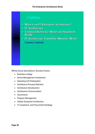 The Enterprise Architecture Book




Affinity Group Assumptions: Success Factors
   •   Business Linkage
   •   Senior-Management Involvement
   •   Operating Unit Participation
   •   Architecture Process Definition
   •   Architecture Development
   •   Architecture Communication
   •   Governance
   •   Program Management
   •   Holistic Enterprise Architecture
   •   IT Investment, and Procurement Strategy




Page 38
 