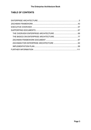 The Enterprise Architecture Book


TABLE OF CONTENTS


ENTERPRISE ARCHITECTURE ................................................................................ 5
ZACHMAN FRAMEWORK ....................................................................................... 43
EXECUTIVE OVERVIEW ......................................................................................... 57
SUPPORTING DOCUMENTS .................................................................................. 67
  THE OVERVIEW ENTERPRISE ARCHITECTURE .............................................. 69
  THE BASICS ON ENTERPRISE ARCHITECTURE .............................................. 77
  ZACHMAN FRAMEWORK DOCUMENT .............................................................. 87
  ZACHMAN FOR ENTERPRISE ARCHITECTURE ............................................... 93
  IMPLEMENTATION PLAN .................................................................................... 99
FURTHER INFORMATION .................................................................................... 111




                                                                                                     Page 3
 