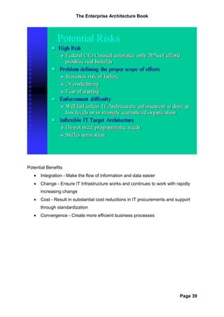 The Enterprise Architecture Book




Potential Benefits
   •   Integration - Make the flow of information and data easier
   •   Change - Ensure IT Infrastructure works and continues to work with rapidly
       increasing change
   •   Cost - Result in substantial cost reductions in IT procurements and support
       through standardization
   •   Convergence - Create more efficient business processes




                                                                            Page 39
 