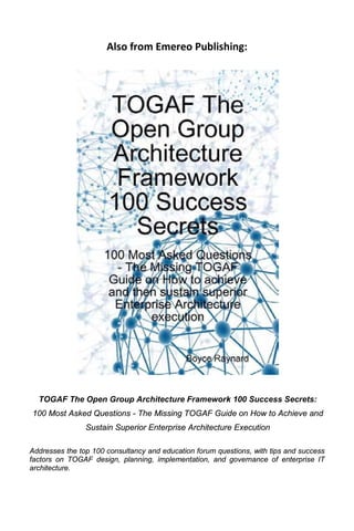Also from Emereo Publishing:




  TOGAF The Open Group Architecture Framework 100 Success Secrets:
100 Most Asked Questions - The Missing TOGAF Guide on How to Achieve and
                Sustain Superior Enterprise Architecture Execution

Addresses the top 100 consultancy and education forum questions, with tips and success
factors on TOGAF design, planning, implementation, and governance of enterprise IT
architecture.
 