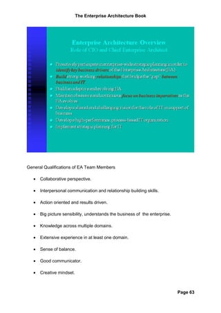 The Enterprise Architecture Book




General Qualifications of EA Team Members

   •   Collaborative perspective.

   •   Interpersonal communication and relationship building skills.

   •   Action oriented and results driven.

   •   Big picture sensibility, understands the business of the enterprise.

   •   Knowledge across multiple domains.

   •   Extensive experience in at least one domain.

   •   Sense of balance.

   •   Good communicator.

   •   Creative mindset.



                                                                              Page 63
 