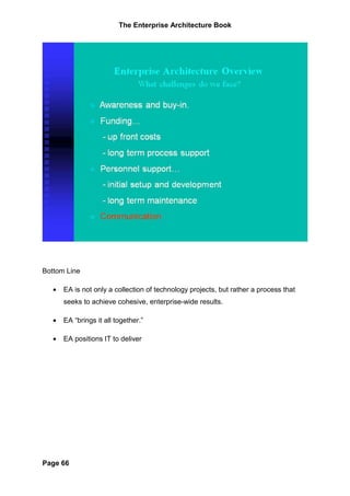 The Enterprise Architecture Book




Bottom Line

   •   EA is not only a collection of technology projects, but rather a process that
       seeks to achieve cohesive, enterprise-wide results.

   •   EA “brings it all together.”

   •   EA positions IT to deliver




Page 66
 