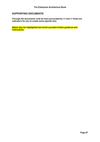 The Enterprise Architecture Book


SUPPORTING DOCUMENTS

Through the documents, look for text surrounded by << and >> these are
indicators for you to create some specific text.


Watch also for highlighted text which provides further guidance and
instructions.




                                                                      Page 67
 