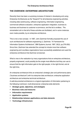 The Enterprise Architecture Book


THE OVERVIEW: ENTERPRISE ARCHITECTURE

Recently there has been a surprising increase of interest in developing and using
Enterprise Architectures as the "blueprint" for all enterprise engineering activities
including data warehousing, software engineering, information engineering,
commercial software evaluation, enterprise application integration, business to
business and business to customer e-commerce, and the list is endless. The
remarkable truth is that all of these activities are facilitated, and in some instances
even made possible, by an enterprise architecture.


This is not a new concept. In 1987, John Zachman formally proposed the use of
such architectures for software engineering (J. Zachman, "A Framework for
Information Systems Architecture", IBM Systems Journal, 1987, 26(3), pp 276-292).
Since then, Zachman has extended the concept to include more than software
engineering and countless organizations have successfully established and used the
enterprise architecture that Zachman envisioned.


What is new is the realization by many organizations that an enterprise architecture,
properly engineered, could possibly be the single most effective tool they can use to
ensure that the right information gets to the right people, in the right format, and at
the right time.


An enterprise architecture links an enterprise’s strategic plan and performance plans
("business architecture") with its enterprise data architecture, enterprise application
architecture and enterprise technical architecture.
A well-documented architecture is a logical organization of information pertaining to
the following multi-level, multi-dimensional, enterprise-wide elements:
   Strategic goals, objectives, and strategies
   Business rules and measures
   Information requirements
   Application systems
   Relationships between applications and data elements
   Technology infrastructure


                                                                                 Page 69
 