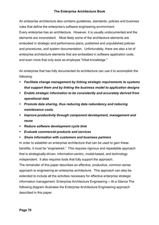 The Enterprise Architecture Book


An enterprise architecture also contains guidelines, standards, policies and business
rules that define the enterprise’s software engineering environment.
Every enterprise has an architecture. However, it is usually undocumented and the
elements are inconsistent. Most likely some of the architecture elements are
embodied in strategic and performance plans, published and unpublished policies
and procedures, and system documentation. Unfortunately, there are also a lot of
enterprise architecture elements that are embedded in software application code,
and even more that only exist as employee "tribal knowledge."


An enterprise that has fully documented its architecture can use it to accomplish the
following:
   Facilitate change management by linking strategic requirements to systems
   that support them and by linking the business model to application designs
   Enable strategic information to be consistently and accurately derived from
   operational data
   Promote data sharing, thus reducing data redundancy and reducing
   maintenance costs
   Improve productivity through component development, management and
   reuse
   Reduce software development cycle time
   Evaluate commercial products and services
   Share information with customers and business partners
In order to establish an enterprise architecture that can be used to gain these
benefits, it must be “engineered.” This requires rigorous and repeatable approach
that is strategically-driven, information-centric, model-based, and technology
independent. It also requires tools that fully support the approach.
The remainder of this paper describes an effective, productive, common sense
approach to engineering an enterprise architecture. This approach can also be
extended to include all the activities necessary for effective enterprise strategic
information management. Enterprise Architecture Engineering -- At a Glance The
following diagram illustrates the Enterprise Architecture Engineering approach
described in this paper.




Page 70
 