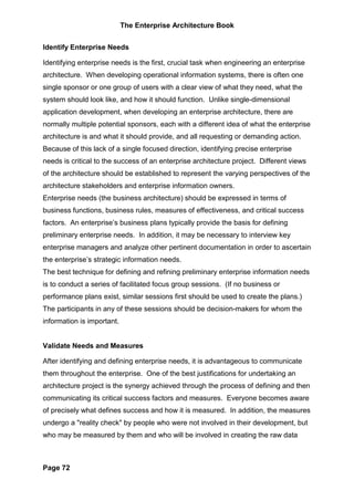 The Enterprise Architecture Book


Identify Enterprise Needs

Identifying enterprise needs is the first, crucial task when engineering an enterprise
architecture. When developing operational information systems, there is often one
single sponsor or one group of users with a clear view of what they need, what the
system should look like, and how it should function. Unlike single-dimensional
application development, when developing an enterprise architecture, there are
normally multiple potential sponsors, each with a different idea of what the enterprise
architecture is and what it should provide, and all requesting or demanding action.
Because of this lack of a single focused direction, identifying precise enterprise
needs is critical to the success of an enterprise architecture project. Different views
of the architecture should be established to represent the varying perspectives of the
architecture stakeholders and enterprise information owners.
Enterprise needs (the business architecture) should be expressed in terms of
business functions, business rules, measures of effectiveness, and critical success
factors. An enterprise’s business plans typically provide the basis for defining
preliminary enterprise needs. In addition, it may be necessary to interview key
enterprise managers and analyze other pertinent documentation in order to ascertain
the enterprise’s strategic information needs.
The best technique for defining and refining preliminary enterprise information needs
is to conduct a series of facilitated focus group sessions. (If no business or
performance plans exist, similar sessions first should be used to create the plans.)
The participants in any of these sessions should be decision-makers for whom the
information is important.


Validate Needs and Measures

After identifying and defining enterprise needs, it is advantageous to communicate
them throughout the enterprise. One of the best justifications for undertaking an
architecture project is the synergy achieved through the process of defining and then
communicating its critical success factors and measures. Everyone becomes aware
of precisely what defines success and how it is measured. In addition, the measures
undergo a "reality check" by people who were not involved in their development, but
who may be measured by them and who will be involved in creating the raw data



Page 72
 