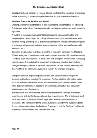 The Enterprise Architecture Book


Great pains should be taken to resolve all data conflicts in the enterprise architecture
before attempting to implement applications that support the new architecture.

Build the Enterprise Architecture Model
Creating an enterprise architecture is a lot like creating an architecture for a building.
Both involve a disciplined development cycle, use rigorous techniques, and require the
right tools.
A building is constructed using architectural diagrams (conceptual models and
blueprints) that clearly depict the building's infrastructure (structural elements, walls,
electrical wiring, plumbing, etc.). Enterprise architectures include architectural models
of enterprise infrastructure (policies, goals, measures, critical success factors, data
elements, etc.).
Blueprints are also used to enlarge a building or make any significant modifications.
Without a diagram of the infrastructure, such changes are quite difficult and very costly
-- and can even be dangerous. It is the same with enterprise architectures. Managing
change means first updating the enterprise's architecture model so that it reflects
changes (new product lines or services, new policies, or new laws for example) and
then modifying the information systems to support the changed enterprise.


Enterprise software engineering is easier and less costly when based upon an
accurate architectural model of the enterprise. Further, strategic information based
upon the architecture is easier to use and consistently produces desired outcomes
when decision-makers have access to an enterprise architecture that accurately
reflects enterprise infrastructure.
It is imperative that an enterprise architecture reflects both strategic information
requirements and day-to-day operational data requirements. The architecture must
be closely linked to the enterprise strategic plan and corporate performance
measures. The framework for the architecture is described in the illustration below
(for more information about the Zachman Framework, visit the Zachman Institute for
Framework Advancement web site www.zifa.com).




Page 74
 
