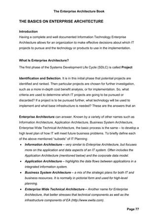 The Enterprise Architecture Book


THE BASICS ON ENTERPRISE ARCHITECTURE

Introduction
Having a complete and well documented Information Technology Enterprise
Architecture allows for an organization to make effective decisions about which IT
projects to pursue and the technology or products to use in the implementation.


What Is Enterprise Architecture?

The first phase of the Systems Development Life Cycle (SDLC) is called Project


Identification and Selection. It is in this initial phase that potential projects are
identified and ranked. Then particular projects are chosen for further investigation,
such as a more in-depth cost benefit analysis, or for implementation. So, what
criteria are used to determine which IT projects are going to be pursued or
discarded? If a project is to be pursued further, what technology will be used to
implement and what base infrastructure is needed? These are the answers that an


Enterprise Architecture can answer. Known by a variety of other names such as
Information Architecture, Application Architecture, Business System Architecture,
Enterprise Wide Technical Architecture, the basic process is the same – to develop a
high level plan of how IT will meet future business problems. To briefly define each
of the above mentioned “subsets” of IT Planning:
•   Information Architecture – very similar to Enterprise Architecture, but focuses
    more on the application and data aspects of an IT system. Often includes the
    Application Architecture (mentioned below) and the corporate data model.
•   Application Architecture – highlights the data flows between applications in a
    integrated information system.
•   Business System Architecture – a mix of the strategic plans for both IT and
    business resources. It is normally in pictorial form and used for high-level
    planning.
•   Enterprise Wide Technical Architecture – Another name for Enterprise
    Architecture, that better stresses that technical components as well as the
    infrastructure components of EA (http://www.ewita.com).

                                                                                 Page 77
 