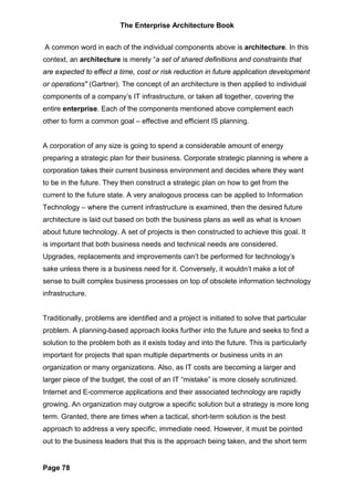 The Enterprise Architecture Book


A common word in each of the individual components above is architecture. In this
context, an architecture is merely “a set of shared definitions and constraints that
are expected to effect a time, cost or risk reduction in future application development
or operations" (Gartner). The concept of an architecture is then applied to individual
components of a company’s IT infrastructure, or taken all together, covering the
entire enterprise. Each of the components mentioned above complement each
other to form a common goal – effective and efficient IS planning.


A corporation of any size is going to spend a considerable amount of energy
preparing a strategic plan for their business. Corporate strategic planning is where a
corporation takes their current business environment and decides where they want
to be in the future. They then construct a strategic plan on how to get from the
current to the future state. A very analogous process can be applied to Information
Technology – where the current infrastructure is examined, then the desired future
architecture is laid out based on both the business plans as well as what is known
about future technology. A set of projects is then constructed to achieve this goal. It
is important that both business needs and technical needs are considered.
Upgrades, replacements and improvements can’t be performed for technology’s
sake unless there is a business need for it. Conversely, it wouldn’t make a lot of
sense to built complex business processes on top of obsolete information technology
infrastructure.


Traditionally, problems are identified and a project is initiated to solve that particular
problem. A planning-based approach looks further into the future and seeks to find a
solution to the problem both as it exists today and into the future. This is particularly
important for projects that span multiple departments or business units in an
organization or many organizations. Also, as IT costs are becoming a larger and
larger piece of the budget, the cost of an IT “mistake” is more closely scrutinized.
Internet and E-commerce applications and their associated technology are rapidly
growing. An organization may outgrow a specific solution but a strategy is more long
term. Granted, there are times when a tactical, short-term solution is the best
approach to address a very specific, immediate need. However, it must be pointed
out to the business leaders that this is the approach being taken, and the short term


Page 78
 