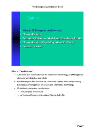 The Enterprise Architecture Book




What is IT Architecture?
   •   A blueprint that explains how all the Information Technology and Management
       elements work together as a whole
   •   Provides explicit description of the current and desired relationships among
       business and management processes and Information Technology
   •   IT Architecture contains two elements:
       •   An Enterprise Architecture
       •   A Technical Reference Model and Standards Profile




                                                                              Page 7
 