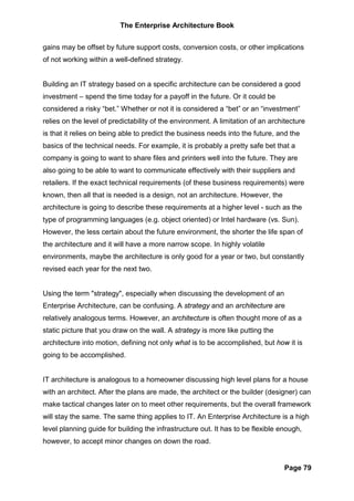 The Enterprise Architecture Book


gains may be offset by future support costs, conversion costs, or other implications
of not working within a well-defined strategy.


Building an IT strategy based on a specific architecture can be considered a good
investment – spend the time today for a payoff in the future. Or it could be
considered a risky “bet.” Whether or not it is considered a “bet” or an “investment”
relies on the level of predictability of the environment. A limitation of an architecture
is that it relies on being able to predict the business needs into the future, and the
basics of the technical needs. For example, it is probably a pretty safe bet that a
company is going to want to share files and printers well into the future. They are
also going to be able to want to communicate effectively with their suppliers and
retailers. If the exact technical requirements (of these business requirements) were
known, then all that is needed is a design, not an architecture. However, the
architecture is going to describe these requirements at a higher level - such as the
type of programming languages (e.g. object oriented) or Intel hardware (vs. Sun).
However, the less certain about the future environment, the shorter the life span of
the architecture and it will have a more narrow scope. In highly volatile
environments, maybe the architecture is only good for a year or two, but constantly
revised each year for the next two.


Using the term "strategy", especially when discussing the development of an
Enterprise Architecture, can be confusing. A strategy and an architecture are
relatively analogous terms. However, an architecture is often thought more of as a
static picture that you draw on the wall. A strategy is more like putting the
architecture into motion, defining not only what is to be accomplished, but how it is
going to be accomplished.


IT architecture is analogous to a homeowner discussing high level plans for a house
with an architect. After the plans are made, the architect or the builder (designer) can
make tactical changes later on to meet other requirements, but the overall framework
will stay the same. The same thing applies to IT. An Enterprise Architecture is a high
level planning guide for building the infrastructure out. It has to be flexible enough,
however, to accept minor changes on down the road.


                                                                                 Page 79
 