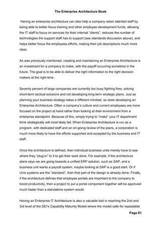 The Enterprise Architecture Book


Having an enterprise architecture can also help a company retain talented staff by
being able to better focus training and other employee development funds, allowing
the IT staff to focus on services for their internal “clients”, reduces the number of
technologies the support staff has to support (see standards discussion above), and
helps better focus the employees efforts, making their job descriptions much more
clear.


As was previously mentioned, creating and maintaining an Enterprise Architecture is
an investment for a company to make, with the payoff occurring sometime in the
future. The goal is to be able to deliver the right information to the right decision
makers at the right time.


Seventy percent of large companies are currently too busy fighting fires, solving
short-term tactical solutions and not developing long-term strategic plans. Just as
planning your business strategy takes a different mindset, so does developing an
Enterprise Architecture. Often a company’s culture and current employees are more
focused on the project at hand rather than looking at their environment from a
enterprise standpoint. Because of this, simply trying to “make” your IT department
think strategically will most likely fail. When Enterprise Architecture is run as a
program, with dedicated staff and an on-going review of the plans, a corporation is
much more likely to have the efforts supported and accepted by the business and IT
staff.


Once the architecture is defined, then individual business units merely have to see
where they “plug-in” to it to get their work done. For example, if the architecture
plans says we are going towards a unified ERP solution, such as SAP, and a
business unit wants a payroll system, maybe looking at SAP is a good start. Or if
Unix systems are the “standard”, then that part of the design is already done. Finally,
if the architecture defines that employee portals are important to the company to
boost productivity, then a project to put a portal component together will be approved
much faster than a standalone system would.


Having an Enterprise IT Architecture is also a valuable tool in reaching the 2nd and
3rd level of the SEI's Capability Maturity Model where the model calls for repeatable

                                                                                 Page 81
 