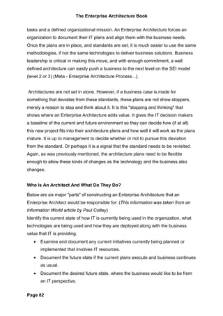 The Enterprise Architecture Book


tasks and a defined organizational mission. An Enterprise Architecture forces an
organization to document their IT plans and align them with the business needs.
Once the plans are in place, and standards are set, it is much easier to use the same
methodologies, if not the same technologies to deliver business solutions. Business
leadership is critical in making this move, and with enough commitment, a well
defined architecture can easily push a business to the next level on the SEI model
(level 2 or 3) (Meta - Enterprise Architecture Process...).


Architectures are not set in stone. However, if a business case is made for
something that deviates from these standards, these plans are not show stoppers,
merely a reason to stop and think about it. It is this "stopping and thinking" that
shows where an Enterprise Architecture adds value. It gives the IT decision makers
a baseline of the current and future environment so they can decide how (if at all)
this new project fits into their architecture plans and how well it will work as the plans
mature. It is up to management to decide whether or not to pursue this deviation
from the standard. Or perhaps it is a signal that the standard needs to be revisited.
Again, as was previously mentioned, the architecture plans need to be flexible
enough to allow these kinds of changes as the technology and the business also
changes.


Who Is An Architect And What Do They Do?

Below are six major "parts" of constructing an Enterprise Architecture that an
Enterprise Architect would be responsible for: (This information was taken from an
Information World article by Paul Cottey)
Identify the current state of how IT is currently being used in the organization, what
technologies are being used and how they are deployed along with the business
value that IT is providing.
   •   Examine and document any current initiatives currently being planned or
       implemented that involves IT resources.
   •   Document the future state if the current plans execute and business continues
       as usual.
   •   Document the desired future state, where the business would like to be from
       an IT perspective.


Page 82
 