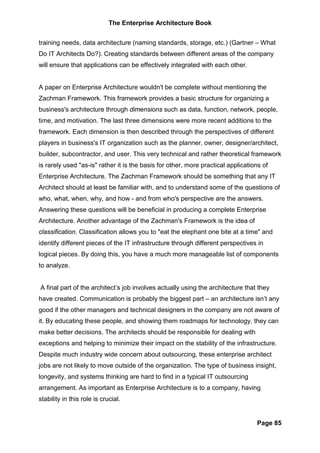 The Enterprise Architecture Book


training needs, data architecture (naming standards, storage, etc.) (Gartner – What
Do IT Architects Do?). Creating standards between different areas of the company
will ensure that applications can be effectively integrated with each other.


A paper on Enterprise Architecture wouldn't be complete without mentioning the
Zachman Framework. This framework provides a basic structure for organizing a
business's architecture through dimensions such as data, function, network, people,
time, and motivation. The last three dimensions were more recent additions to the
framework. Each dimension is then described through the perspectives of different
players in business's IT organization such as the planner, owner, designer/architect,
builder, subcontractor, and user. This very technical and rather theoretical framework
is rarely used "as-is" rather it is the basis for other, more practical applications of
Enterprise Architecture. The Zachman Framework should be something that any IT
Architect should at least be familiar with, and to understand some of the questions of
who, what, when, why, and how - and from who's perspective are the answers.
Answering these questions will be beneficial in producing a complete Enterprise
Architecture. Another advantage of the Zachman's Framework is the idea of
classification. Classification allows you to "eat the elephant one bite at a time" and
identify different pieces of the IT infrastructure through different perspectives in
logical pieces. By doing this, you have a much more manageable list of components
to analyze.


A final part of the architect’s job involves actually using the architecture that they
have created. Communication is probably the biggest part – an architecture isn’t any
good if the other managers and technical designers in the company are not aware of
it. By educating these people, and showing them roadmaps for technology, they can
make better decisions. The architects should be responsible for dealing with
exceptions and helping to minimize their impact on the stability of the infrastructure.
Despite much industry wide concern about outsourcing, these enterprise architect
jobs are not likely to move outside of the organization. The type of business insight,
longevity, and systems thinking are hard to find in a typical IT outsourcing
arrangement. As important as Enterprise Architecture is to a company, having
stability in this role is crucial.


                                                                                  Page 85
 