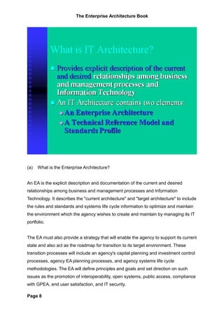 The Enterprise Architecture Book




(a)   What is the Enterprise Architecture?


An EA is the explicit description and documentation of the current and desired
relationships among business and management processes and Information
Technology. It describes the "current architecture" and "target architecture" to include
the rules and standards and systems life cycle information to optimize and maintain
the environment which the agency wishes to create and maintain by managing its IT
portfolio.


The EA must also provide a strategy that will enable the agency to support its current
state and also act as the roadmap for transition to its target environment. These
transition processes will include an agency's capital planning and investment control
processes, agency EA planning processes, and agency systems life cycle
methodologies. The EA will define principles and goals and set direction on such
issues as the promotion of interoperability, open systems, public access, compliance
with GPEA, end user satisfaction, and IT security.

Page 8
 