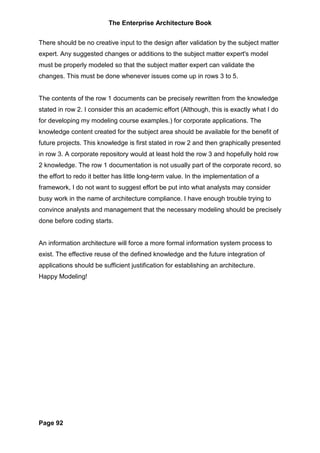 The Enterprise Architecture Book


There should be no creative input to the design after validation by the subject matter
expert. Any suggested changes or additions to the subject matter expert's model
must be properly modeled so that the subject matter expert can validate the
changes. This must be done whenever issues come up in rows 3 to 5.


The contents of the row 1 documents can be precisely rewritten from the knowledge
stated in row 2. I consider this an academic effort (Although, this is exactly what I do
for developing my modeling course examples.) for corporate applications. The
knowledge content created for the subject area should be available for the benefit of
future projects. This knowledge is first stated in row 2 and then graphically presented
in row 3. A corporate repository would at least hold the row 3 and hopefully hold row
2 knowledge. The row 1 documentation is not usually part of the corporate record, so
the effort to redo it better has little long-term value. In the implementation of a
framework, I do not want to suggest effort be put into what analysts may consider
busy work in the name of architecture compliance. I have enough trouble trying to
convince analysts and management that the necessary modeling should be precisely
done before coding starts.


An information architecture will force a more formal information system process to
exist. The effective reuse of the defined knowledge and the future integration of
applications should be sufficient justification for establishing an architecture.
Happy Modeling!




Page 92
 
