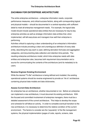 The Enterprise Architecture Book


ZACHMAN FOR ENTERPRISE ARCHITECTURE

The entire enterprise architecture -- enterprise information needs, corporate
performance measures, and critical success factors, along with corresponding logical
and physical models -- should be documented in a central repository with sufficient
detail to meet all enterprise management needs. For example, the logical data
model should include operational data entities that are necessary for day-to-day
enterprise activities as well as strategic information data entities that, when
implemented, will tell executives and managers how well their enterprise is
performing.
Activities critical to capturing a clear understanding of an enterprise’s information
architecture include providing a clear and unambiguous definition of every data
entity, describing the way each is used, defining derivation formulas and aggregation
categories, and documenting data collection and retention time periods. The
resulting enterprise architecture model, which links enterprise needs with data
entities and enterprise rules, becomes both requirement documentation and a
source for communicating the contents of the architecture (and its metadata) to its
users.


Reverse Engineer Existing Environment
While the desired "To Be" architecture is being defined and modeled, the existing
operational systems should be reverse engineered to provide an “As Is” architecture
containing physical data models and data dictionaries.


Assess Current Data Architecture
An enterprise has an architecture, whether documented or not. Before an enterprise
can implement a new architecture, it must document its existing architecture. With
the focused and committed involvement of enterprise managers, there must be a
detailed assessment of the current architecture. This helps to develop the scope
and schedule for all follow-on activity. In order to complete eventual transition to the
new architecture, it is necessary to determine the relative condition of the current
environment. The factors to consider are the “popularity” of the file management
systems, the physical implementation (pages of code, reports, screens, data


                                                                                  Page 93
 